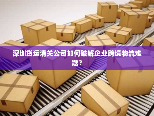 深圳货运清关公司如何破解企业跨境物流难题? 深圳货运清关公司如何破解企业跨境物流难题?