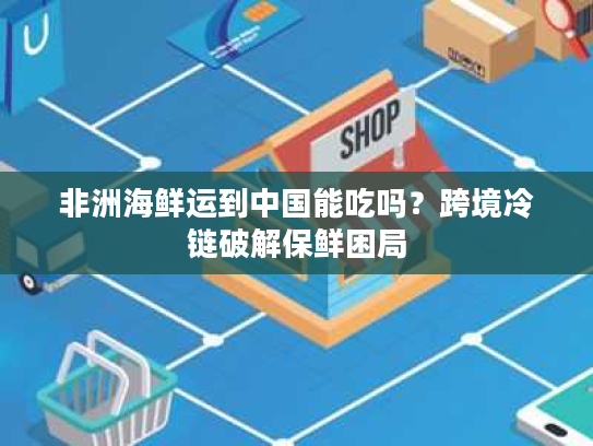 非洲海鲜运到中国能吃吗?跨境冷链破解保鲜困局 非洲海鲜运到中国能吃吗?跨境冷链破解保鲜困局