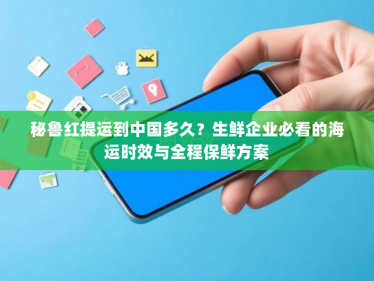 秘鲁红提运到中国多久？生鲜企业必看的海运时效与全程保鲜方案