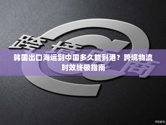 韩国出口海运到中国多久能到港?跨境物流时效终极指南 韩国出口海运到中国多久能到港?跨境物流时效终极指南