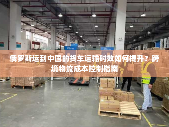 俄罗斯运到中国的货车运输时效如何提升?跨境物流成本控制指南 俄罗斯运到中国的货车运输时效如何提升?跨境物流成本控制指南