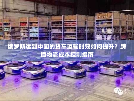 俄罗斯运到中国的货车运输时效如何提升?跨境物流成本控制指南 俄罗斯运到中国的货车运输时效如何提升?跨境物流成本控制指南