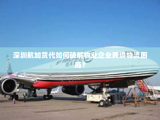 深圳航加货代如何破解物业企业跨境物流困局? 深圳航加货代如何破解物业企业跨境物流困局?