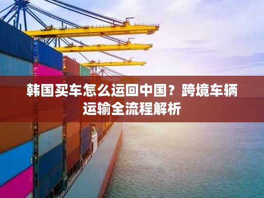 韩国买车怎么运回中国？跨境车辆运输全流程解析