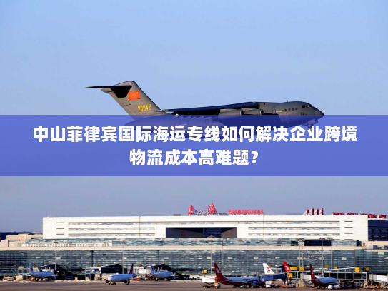 中山菲律宾国际海运专线如何解决企业跨境物流成本高难题？