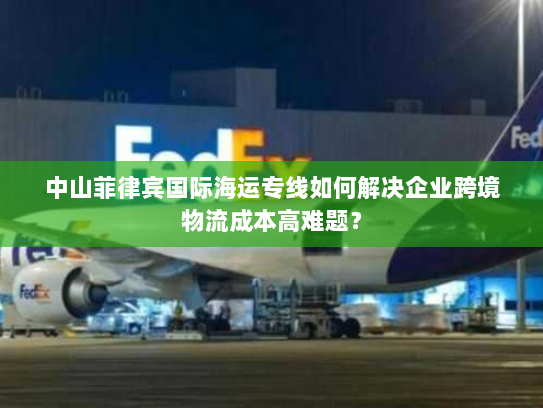 中山菲律宾国际海运专线如何解决企业跨境物流成本高难题？