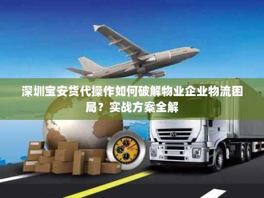 深圳宝安货代操作如何破解物业企业物流困局？实战方案全解