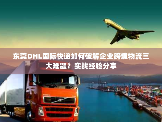 东莞DHL国际快递如何破解企业跨境物流三大难题？实战经验分享