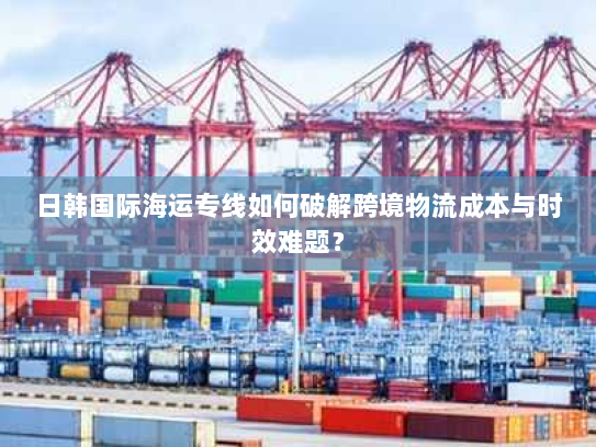 日韩国际海运专线如何破解跨境物流成本与时效难题？