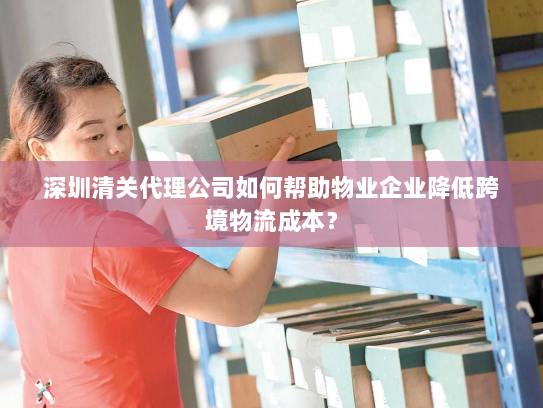 深圳清关代理公司如何帮助物业企业降低跨境物流成本？