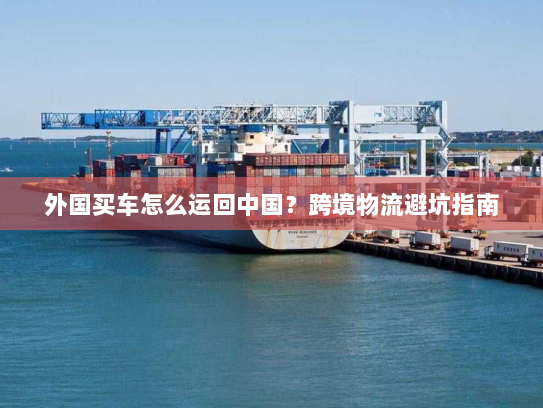 外国买车怎么运回中国？跨境物流避坑指南