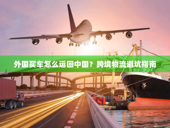外国买车怎么运回中国?跨境物流避坑指南 外国买车怎么运回中国?跨境物流避坑指南