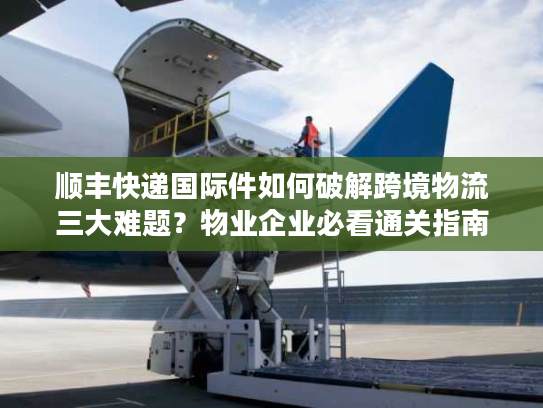顺丰快递国际件如何破解跨境物流三大难题？物业企业必看通关指南