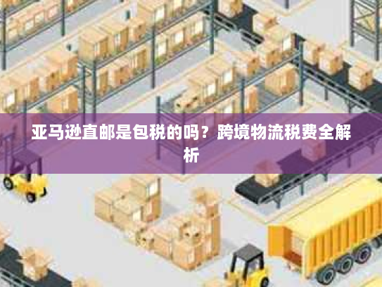亚马逊直邮是包税的吗?跨境物流税费全解析 亚马逊直邮是包税的吗?跨境物流税费全解析
