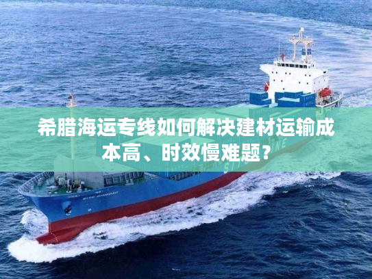 希腊海运专线如何解决建材运输成本高、时效慢难题？