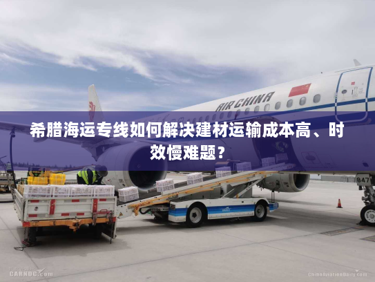 希腊海运专线如何解决建材运输成本高、时效慢难题？