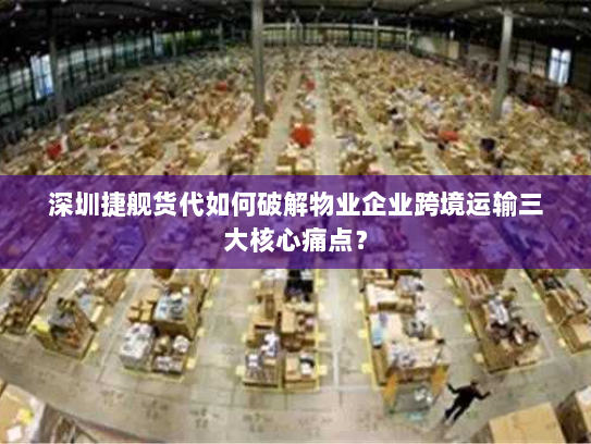 深圳捷舰货代如何破解物业企业跨境运输三大核心痛点? 深圳捷舰货代如何破解物业企业跨境运输三大核心痛点?