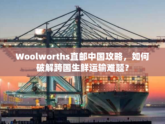 Woolworths直邮中国攻略，如何破解跨国生鲜运输难题？
