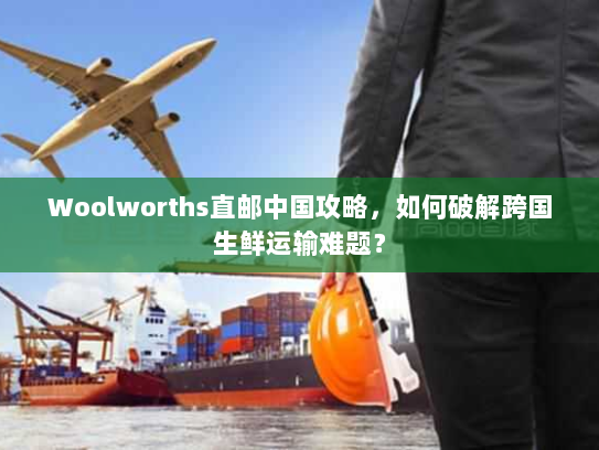 Woolworths直邮中国攻略,如何破解跨国生鲜运输难题? Woolworths直邮中国攻略,如何破解跨国生鲜运输难题?