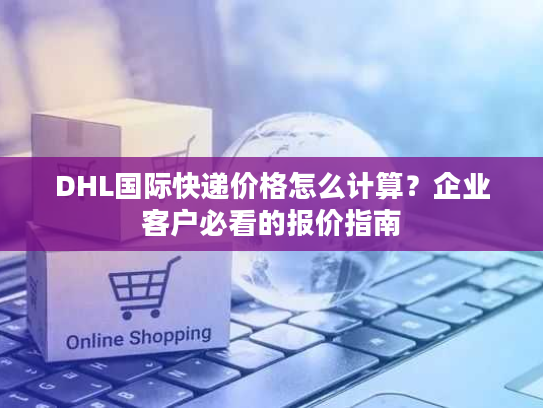 DHL国际快递价格怎么计算?企业客户必看的报价指南 DHL国际快递价格怎么计算?企业客户必看的报价指南