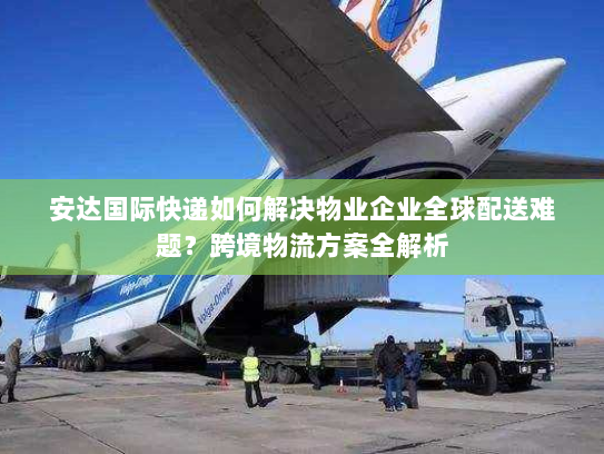 安达国际快递如何解决物业企业全球配送难题？跨境物流方案全解析