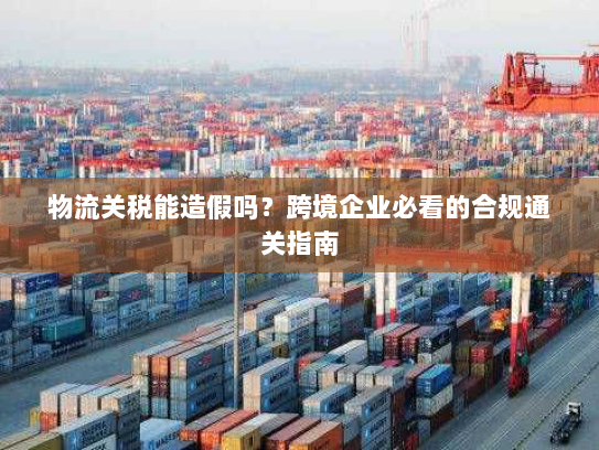 物流关税能造假吗?跨境企业必看的合规通关指南 物流关税能造假吗?跨境企业必看的合规通关指南