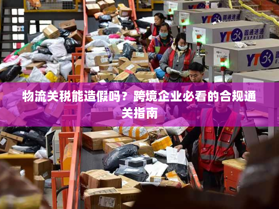 物流关税能造假吗?跨境企业必看的合规通关指南 物流关税能造假吗?跨境企业必看的合规通关指南