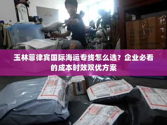 玉林菲律宾国际海运专线怎么选?企业必看的成本时效双优方案 玉林菲律宾国际海运专线怎么选?企业必看的成本时效双优方案