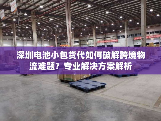 深圳电池小包货代如何破解跨境物流难题?专业解决方案解析 深圳电池小包货代如何破解跨境物流难题?专业解决方案解析