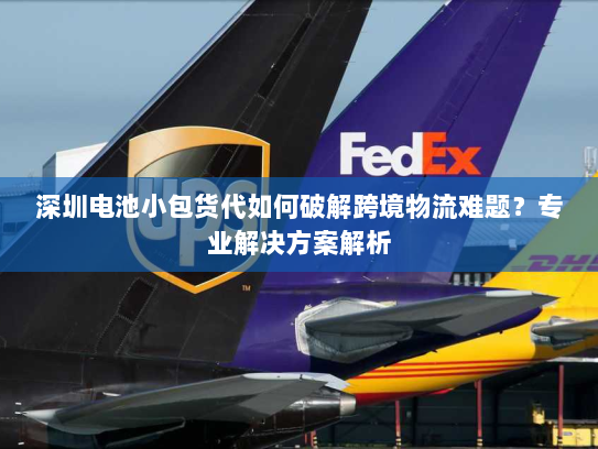 深圳电池小包货代如何破解跨境物流难题?专业解决方案解析 深圳电池小包货代如何破解跨境物流难题?专业解决方案解析