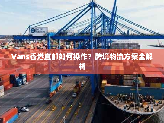 Vans香港直邮如何操作?跨境物流方案全解析 Vans香港直邮如何操作?跨境物流方案全解析