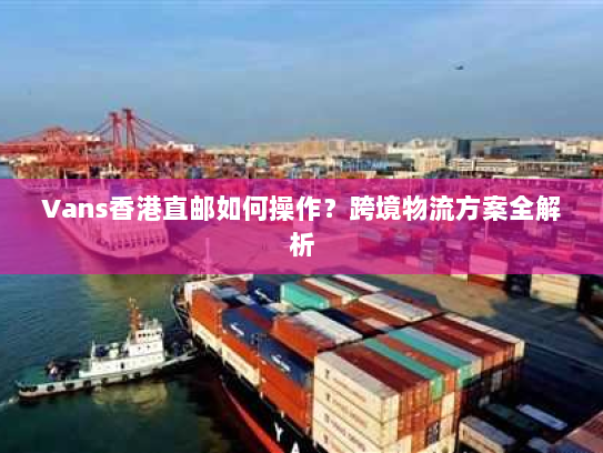 Vans香港直邮如何操作?跨境物流方案全解析 Vans香港直邮如何操作?跨境物流方案全解析