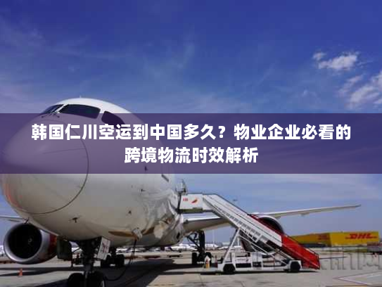 韩国仁川空运到中国多久?物业企业必看的跨境物流时效解析 韩国仁川空运到中国多久?物业企业必看的跨境物流时效解析