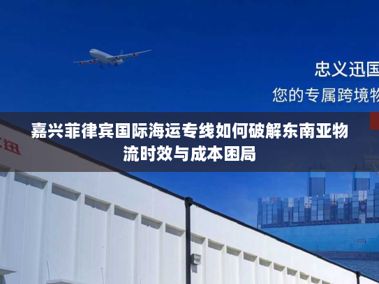 嘉兴菲律宾国际海运专线如何破解东南亚物流时效与成本困局 嘉兴菲律宾国际海运专线如何破解东南亚物流时效与成本困局