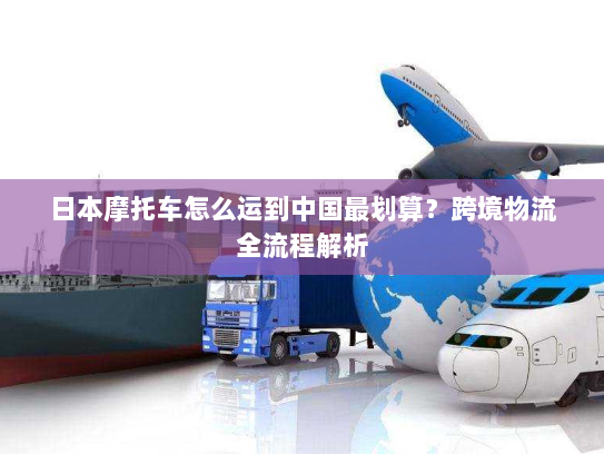 日本摩托车怎么运到中国最划算？跨境物流全流程解析