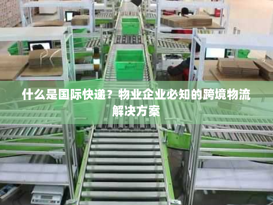 什么是国际快递?物业企业必知的跨境物流解决方案 什么是国际快递?物业企业必知的跨境物流解决方案