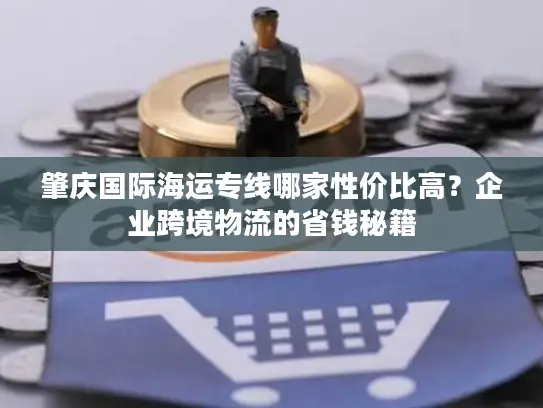 肇庆国际海运专线哪家性价比高？企业跨境物流的省钱秘籍