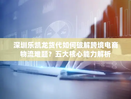 深圳乐凯龙货代如何破解跨境电商物流难题？五大核心能力解析