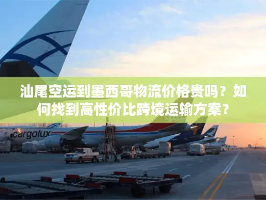 汕尾空运到墨西哥物流价格贵吗？如何找到高性价比跨境运输方案？