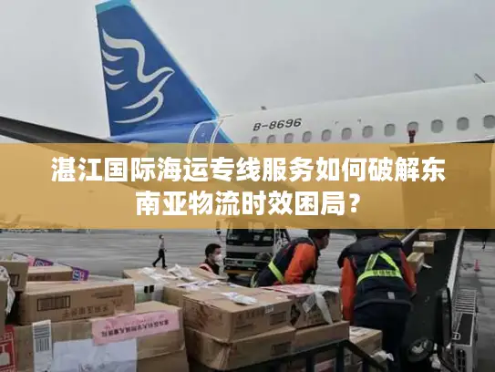 湛江国际海运专线服务如何破解东南亚物流时效困局？