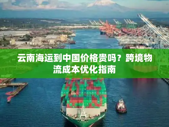 云南海运到中国价格贵吗？跨境物流成本优化指南