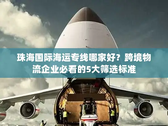 珠海国际海运专线哪家好？跨境物流企业必看的5大筛选标准
