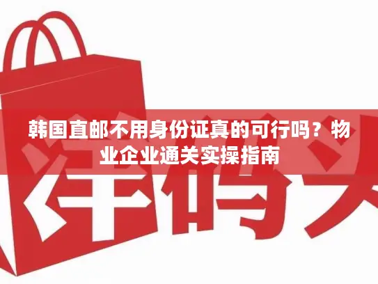 韩国直邮不用身份证真的可行吗？物业企业通关实操指南