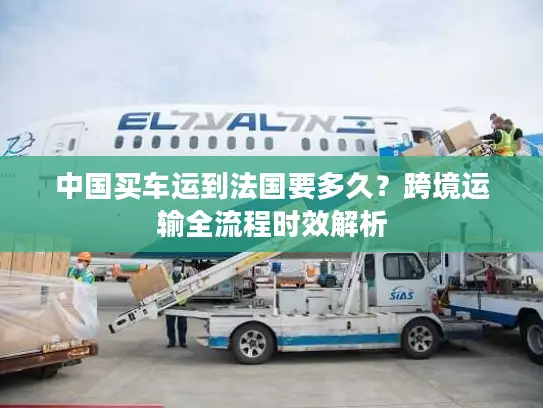 中国买车运到法国要多久？跨境运输全流程时效解析
