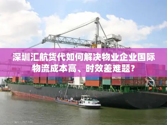 深圳汇航货代如何解决物业企业国际物流成本高、时效差难题？