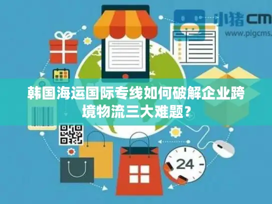 韩国海运国际专线如何破解企业跨境物流三大难题？