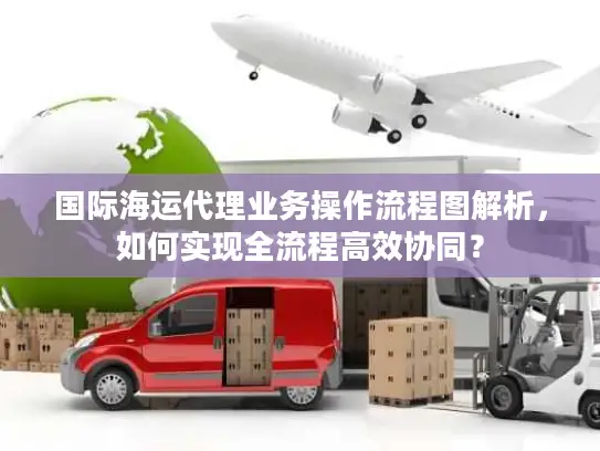 国际海运代理业务操作流程图解析，如何实现全流程高效协同？