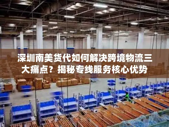 深圳南美货代如何解决跨境物流三大痛点？揭秘专线服务核心优势