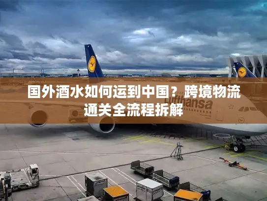 国外酒水如何运到中国？跨境物流通关全流程拆解