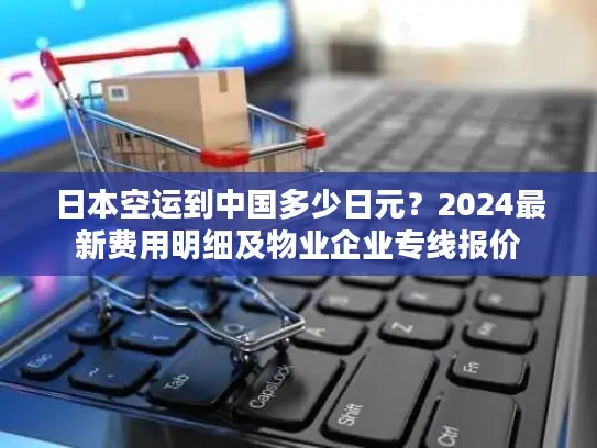 日本空运到中国多少日元？2024最新费用明细及物业企业专线报价